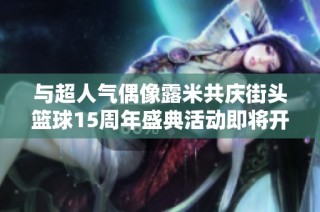 与超人气偶像露米共庆街头篮球15周年盛典活动即将开启