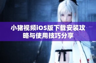 小猪视频iOS版下载安装攻略与使用技巧分享
