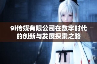 9i传媒有限公司在数字时代的创新与发展探索之路