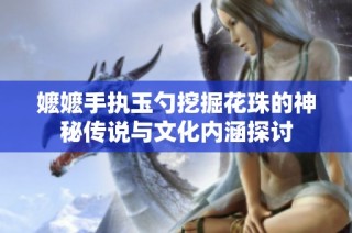 嬷嬷手执玉勺挖掘花珠的神秘传说与文化内涵探讨