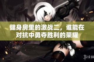 健身房里的激战二，谁能在对抗中勇夺胜利的荣耀