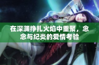 在深渊挣扎火焰中重聚，念念与纪炎的爱情考验