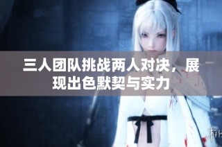 三人团队挑战两人对决，展现出色默契与实力