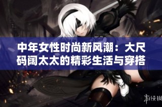 中年女性时尚新风潮：大尺码阔太太的精彩生活与穿搭分享
