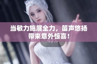 当敏力施展全力，笛声悠扬带来意外惊喜！