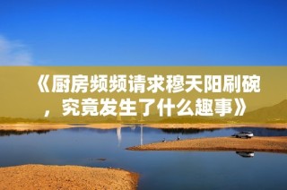 《厨房频频请求穆天阳刷碗，究竟发生了什么趣事》