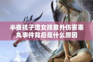 半夜孩子遭女孩意外伤害睾丸事件背后是什么原因