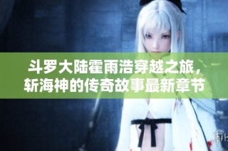斗罗大陆霍雨浩穿越之旅，斩海神的传奇故事最新章节解析
