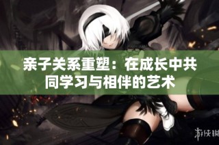 亲子关系重塑：在成长中共同学习与相伴的艺术