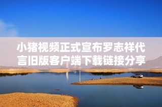 小猪视频正式宣布罗志祥代言旧版客户端下载链接分享