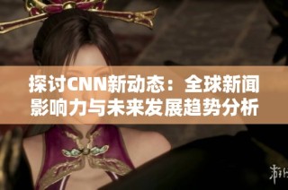 探讨CNN新动态：全球新闻影响力与未来发展趋势分析