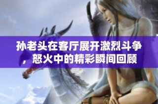 孙老头在客厅展开激烈斗争，怒火中的精彩瞬间回顾