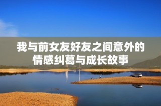 我与前女友好友之间意外的情感纠葛与成长故事
