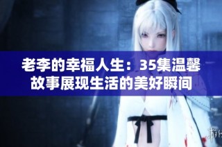 老李的幸福人生：35集温馨故事展现生活的美好瞬间