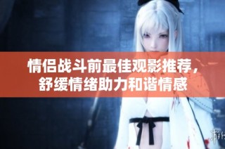 情侣战斗前最佳观影推荐，舒缓情绪助力和谐情感