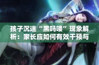 孩子沉迷“黑吗喽”现象解析：家长应如何有效干预与引导