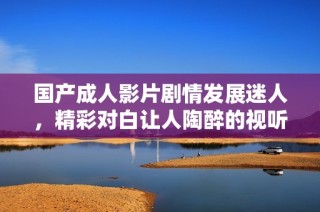 国产成人影片剧情发展迷人，精彩对白让人陶醉的视听盛宴