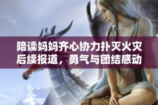 陪读妈妈齐心协力扑灭火灾后续报道，勇气与团结感动人心