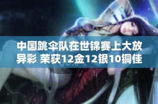 中国跳伞队在世锦赛上大放异彩 荣获12金12银10铜佳绩