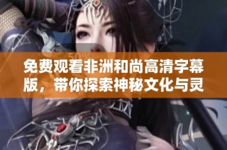 免费观看非洲和尚高清字幕版，带你探索神秘文化与灵魂之旅