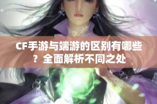 CF手游与端游的区别有哪些？全面解析不同之处