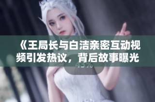 《王局长与白洁亲密互动视频引发热议，背后故事曝光》