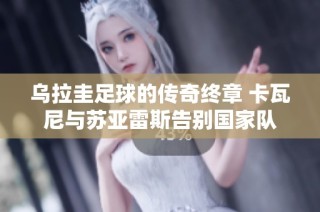乌拉圭足球的传奇终章 卡瓦尼与苏亚雷斯告别国家队