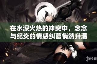 在水深火热的冲突中，念念与纪炎的情感纠葛悄然升温