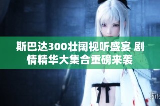 斯巴达300壮阔视听盛宴 剧情精华大集合重磅来袭