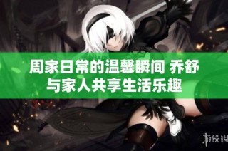 周家日常的温馨瞬间 乔舒与家人共享生活乐趣