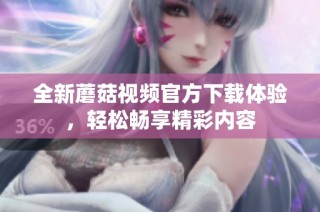 全新蘑菇视频官方下载体验，轻松畅享精彩内容