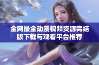 全网最全动漫视频资源完结版下载与观看平台推荐