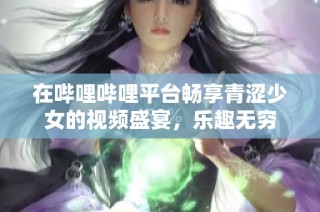 在哔哩哔哩平台畅享青涩少女的视频盛宴，乐趣无穷