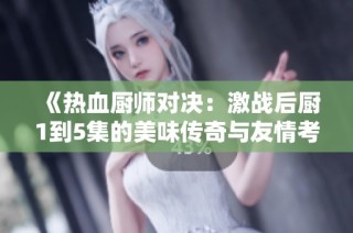 《热血厨师对决：激战后厨1到5集的美味传奇与友情考验》