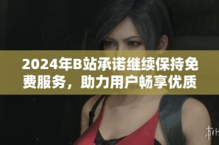 2024年B站承诺继续保持免费服务，助力用户畅享优质内容