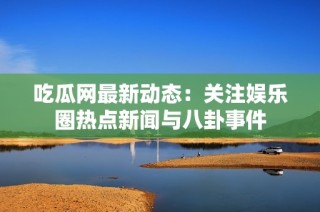 吃瓜网最新动态：关注娱乐圈热点新闻与八卦事件