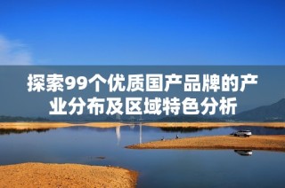 探索99个优质国产品牌的产业分布及区域特色分析
