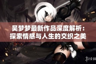 吴梦梦最新作品深度解析：探索情感与人生的交织之美
