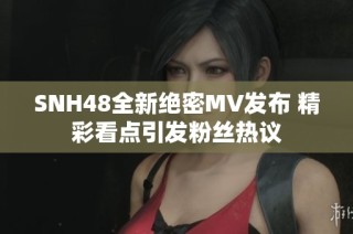 SNH48全新绝密MV发布 精彩看点引发粉丝热议
