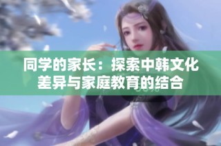 同学的家长：探索中韩文化差异与家庭教育的结合