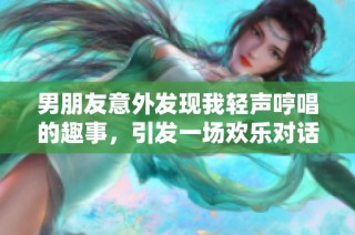 男朋友意外发现我轻声哼唱的趣事，引发一场欢乐对话