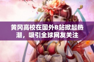 黄冈高校在国外B站掀起热潮，吸引全球网友关注