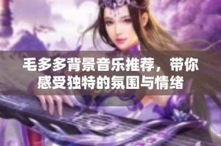 毛多多背景音乐推荐，带你感受独特的氛围与情绪