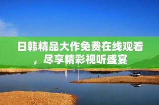 日韩精品大作免费在线观看，尽享精彩视听盛宴