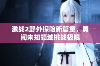激战2野外探险新篇章，勇闯未知领域挑战极限