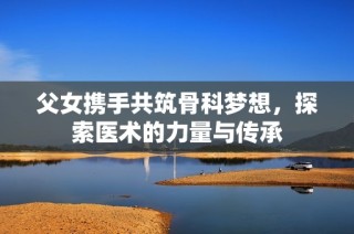 父女携手共筑骨科梦想，探索医术的力量与传承