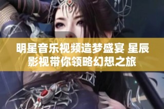明星音乐视频造梦盛宴 星辰影视带你领略幻想之旅