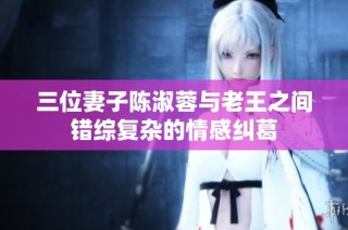 三位妻子陈淑蓉与老王之间错综复杂的情感纠葛