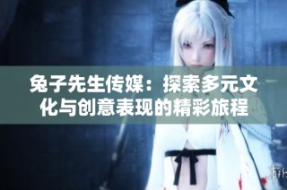 兔子先生传媒：探索多元文化与创意表现的精彩旅程