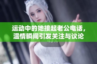 运动中的她接起老公电话，温情瞬间引发关注与议论